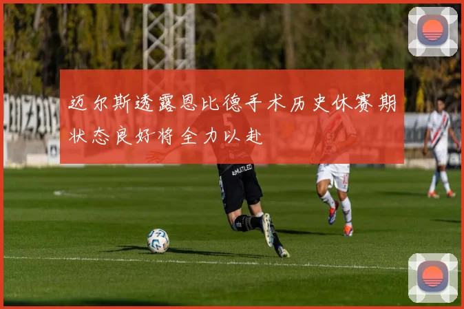 迈尔斯透露恩比德手术历史休赛期状态良好将全力以赴