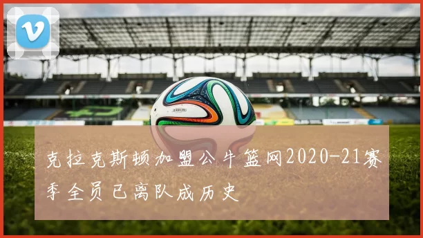 克拉克斯顿加盟公牛篮网2020-21赛季全员已离队成历史
