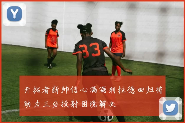 开拓者新帅信心满满利拉德回归将助力三分投射困境解决