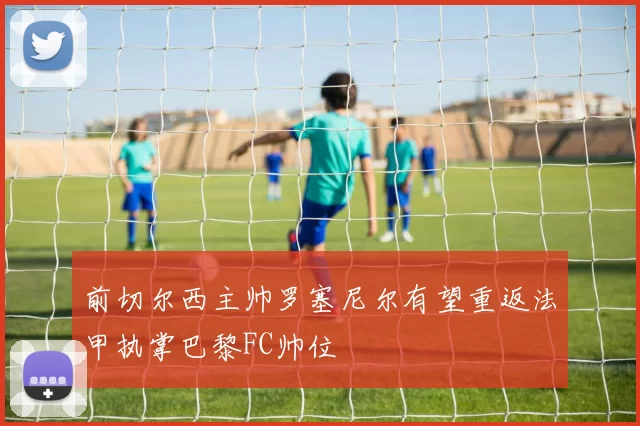前切尔西主帅罗塞尼尔有望重返法甲执掌巴黎FC帅位